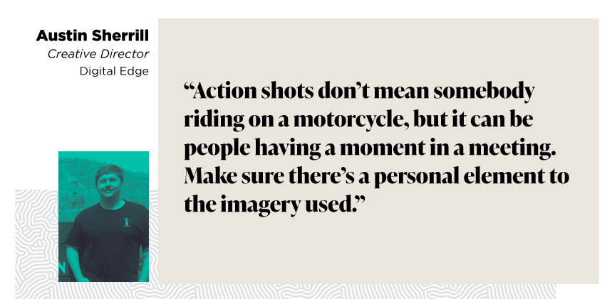 “Action shots don’t mean somebody riding on a motorcycle, but it can be people having a moment in a meeting. Make sure there’s a personal element to the imagery used.”

Austin Sherrill
Creative Director
Digital Edge