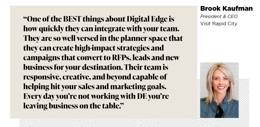 “One of the BEST things about Digital Edge is how quickly they can integrate with your team. They are so well versed in the planner space that they can create high-impact strategies and campaigns that convert to RFPs, leads and new business for your destination. Their team is responsive, creative, and beyond capable of helping hit your sales and marketing goals. Every day you’re not working with DE you’re leaving business on the table.”

- Brook Kaufman, President & CEO, Visit Rapid City
