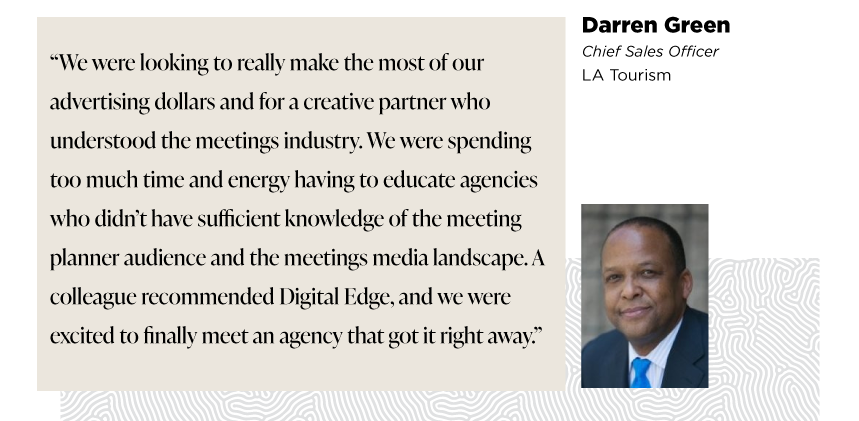 “We were looking to really make the most of our advertising dollars and for a creative partner who understood the meetings industry. We were spending too much time and energy having to educate agencies who didn’t have sufficient knowledge of the meeting planner audience and the meetings media landscape. A colleague recommended Digital Edge, and we were excited to finally meet an agency that got it right away.”

- Darren Green
Senior VP of Sales 
LA Tourism

