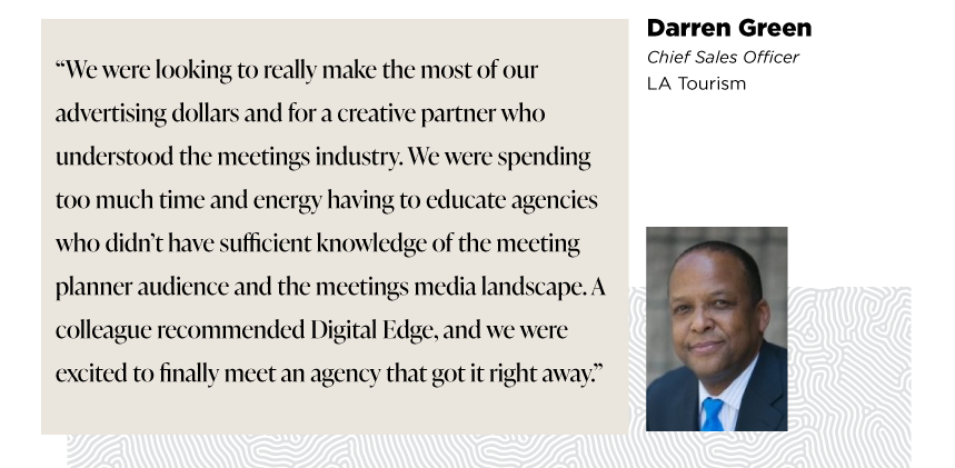 “We were looking to really make the most of our advertising dollars and for a creative partner who understood the meetings industry. We were spending too much time and energy having to educate agencies who didn’t have sufficient knowledge of the meeting planner audience and the meetings media landscape. A colleague recommended Digital Edge, and we were excited to finally meet an agency that got it right away.”

- Darren Green
Senior VP of Sales 
LA Tourism
