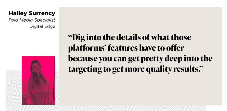 “Dig into the details of what those platforms’ features have to offer because you can get pretty deep into the targeting to get more quality results.”

Hailey Surrency
Paid Media Specialist
Digital Edge
