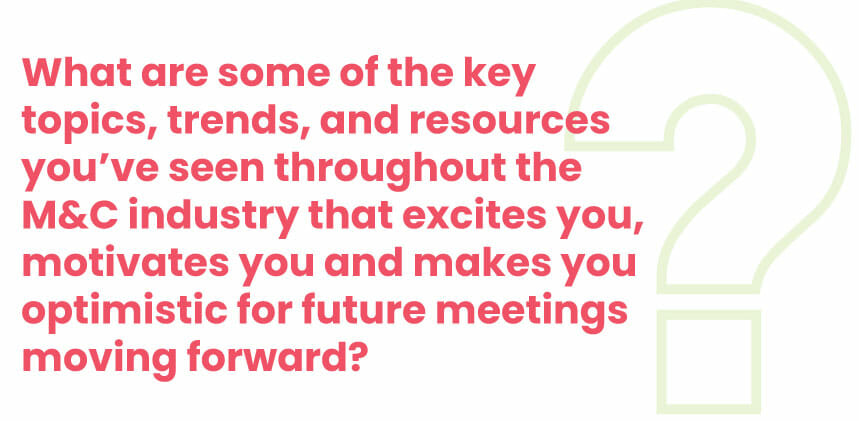 What are some of the key topics, trends, and resources you’ve seen throughout the M&C industry that excite you, motivate you and make you optimistic for future meetings moving forward?