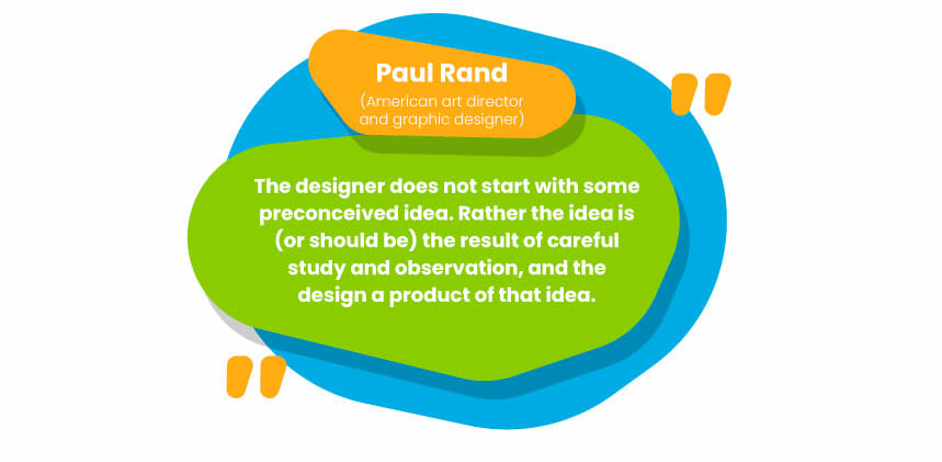  “The designer does not start with some preconceived idea. Rather the idea is (or should be) the result of careful study and observation, and the design a product of that idea.” - paul rand (American art director and graphic designer)