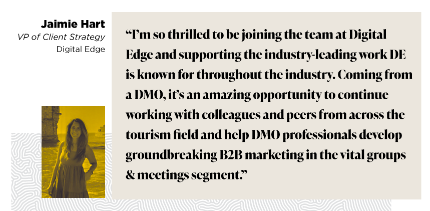 “I’m so thrilled to be joining the team at Digital Edge and supporting the industry-leading work DE is known for throughout the industry. Coming from a DMO, it’s an amazing opportunity to continue working with colleagues and peers from across the tourism field and help DMO professionals develop groundbreaking B2B marketing in the vital groups & meetings segment.” - Jaimie Hart VP of Client Strategy Digital Edge 