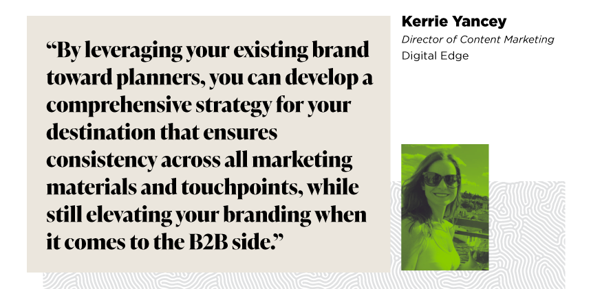 “By leveraging your existing brand toward planners, you can develop a comprehensive strategy for your destination that ensures consistency across all marketing materials and touchpoints, while still elevating your branding when it comes to the B2B side.”

 Kerrie Yancey
Director of Content Marketing
Digital Edge