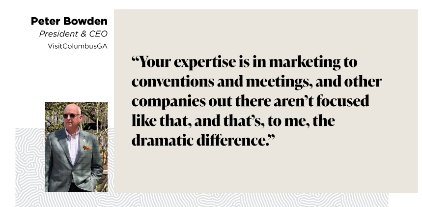 “Your expertise is in marketing to conventions and meetings, and other companies out there aren’t focused like that, and that’s, to me, the dramatic difference.”

- Peter Bowden, President & CEO, VisitColumbusGA
