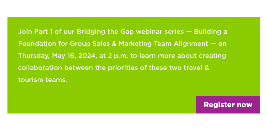 Join Part 1 of our Bridging the Gap webinar series — Building a Foundation for Group Sales & Marketing Team Alignment — on Thursday, May 15, 2024, at 2 p.m. to learn more about creating collaboration between the priorities of these two travel & tourism teams. 
- register now